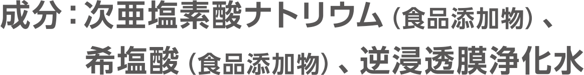 成分：次亜塩素酸ナトリウム（食品添加物）、希塩酸（食品添加物）、逆浸透膜浄化水